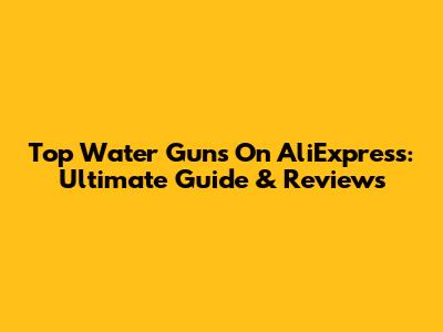 Top Water Guns On AliExpress: Ultimate Guide & Reviews