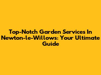 Top-Notch Garden Services In Newton-le-Willows: Your Ultimate Guide