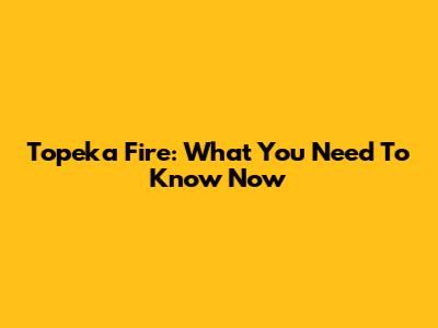 Topeka Fire: What You Need To Know Now