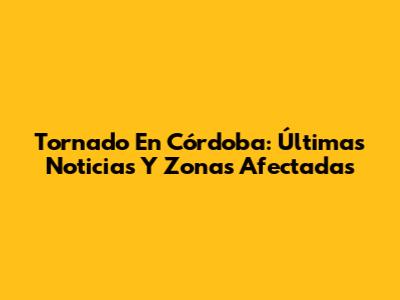 Tornado En Córdoba: Últimas Noticias Y Zonas Afectadas