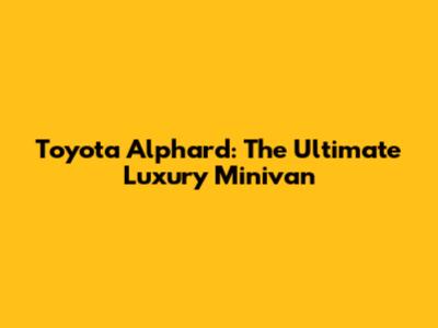 Toyota Alphard: The Ultimate Luxury Minivan