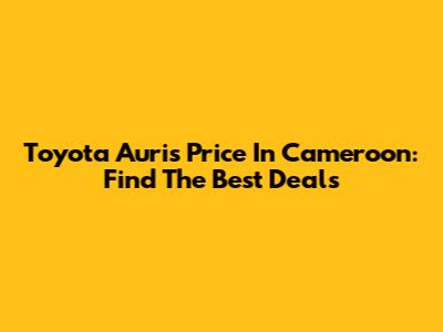 Toyota Auris Price In Cameroon: Find The Best Deals