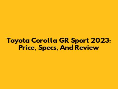 Toyota Corolla GR Sport 2023: Price, Specs, And Review