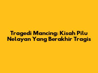 Tragedi Mancing: Kisah Pilu Nelayan Yang Berakhir Tragis