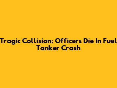 Tragic Collision: Officers Die In Fuel Tanker Crash