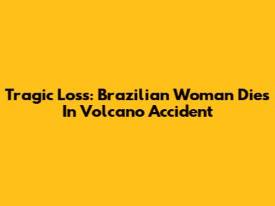 Tragic Loss: Brazilian Woman Dies In Volcano Accident