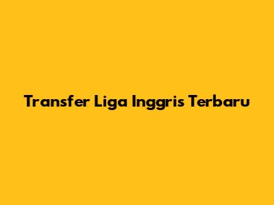 Transfer Liga Inggris Terbaru