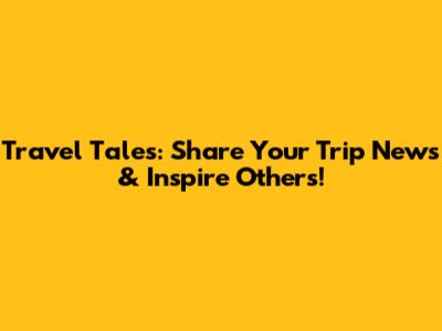 Travel Tales: Share Your Trip News & Inspire Others!
