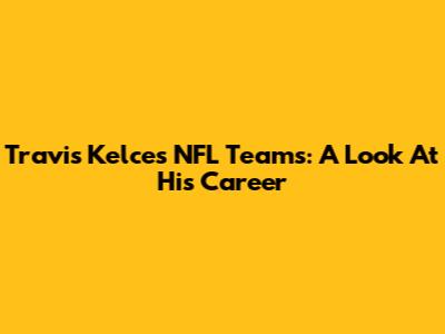 Travis Kelce's NFL Teams: A Look At His Career