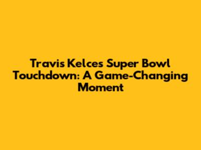 Travis Kelce's Super Bowl Touchdown: A Game-Changing Moment