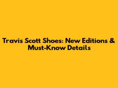 Travis Scott Shoes: New Editions & Must-Know Details