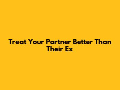 Treat Your Partner Better Than Their Ex