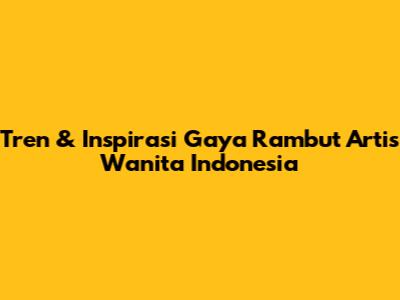 Tren & Inspirasi Gaya Rambut Artis Wanita Indonesia