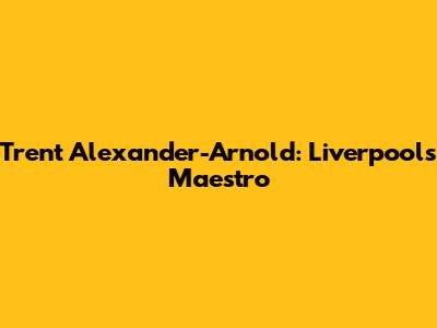 Trent Alexander-Arnold: Liverpool's Maestro