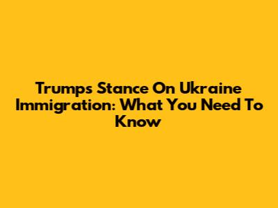 Trump's Stance On Ukraine Immigration: What You Need To Know