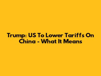 Trump: US To Lower Tariffs On China - What It Means