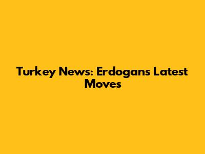 Turkey News: Erdogan's Latest Moves