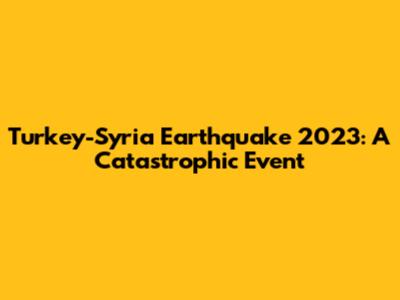 Turkey-Syria Earthquake 2023: A Catastrophic Event