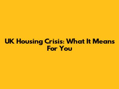 UK Housing Crisis: What It Means For You