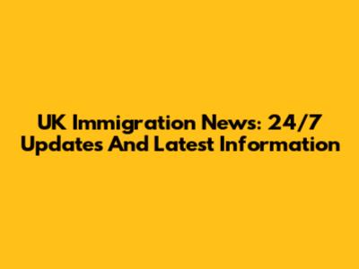 UK Immigration News: 24/7 Updates And Latest Information
