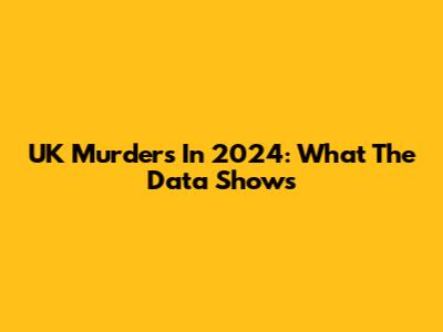 UK Murders In 2024: What The Data Shows