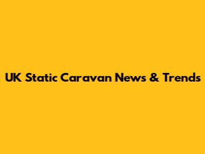 UK Static Caravan News & Trends