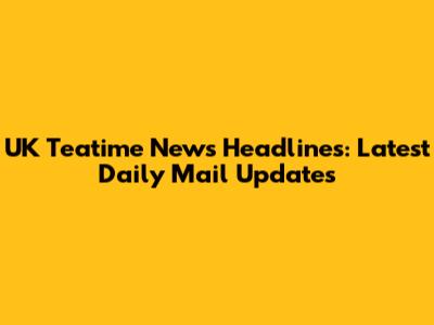 UK Teatime News Headlines: Latest Daily Mail Updates