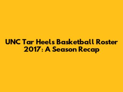 UNC Tar Heels Basketball Roster 2017: A Season Recap