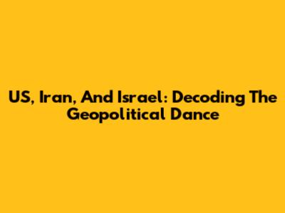 US, Iran, And Israel: Decoding The Geopolitical Dance