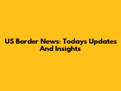 US Border News: Today's Updates And Insights