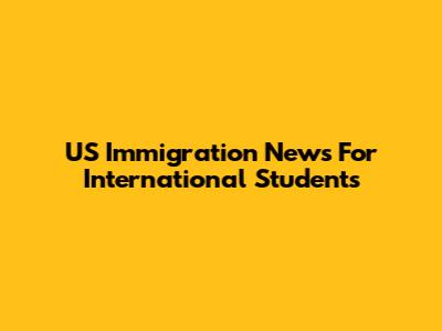 US Immigration News For International Students