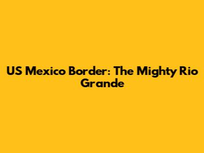 US Mexico Border: The Mighty Rio Grande