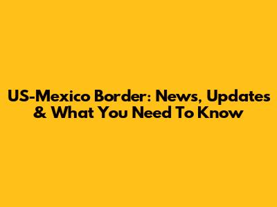 US-Mexico Border: News, Updates & What You Need To Know
