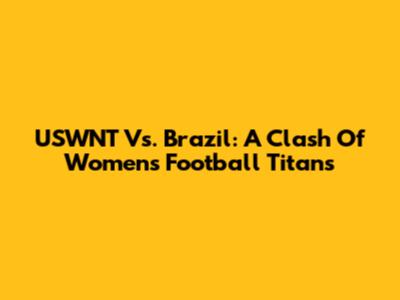 USWNT Vs. Brazil: A Clash Of Women's Football Titans