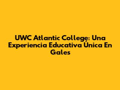 UWC Atlantic College: Una Experiencia Educativa Única En Gales