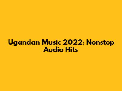 Ugandan Music 2022: Nonstop Audio Hits