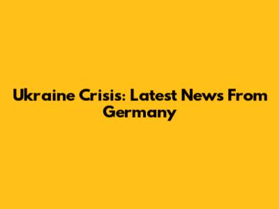 Ukraine Crisis: Latest News From Germany