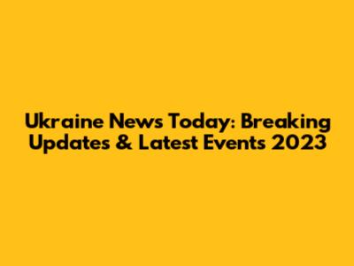 Ukraine News Today: Breaking Updates & Latest Events 2023