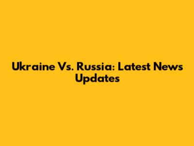 Ukraine Vs. Russia: Latest News Updates