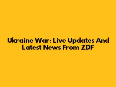 Ukraine War: Live Updates And Latest News From ZDF