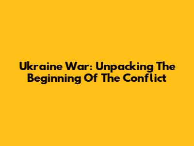 Ukraine War: Unpacking The Beginning Of The Conflict