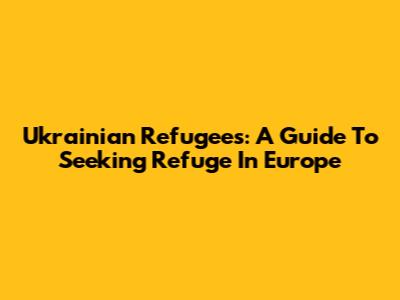 Ukrainian Refugees: A Guide To Seeking Refuge In Europe