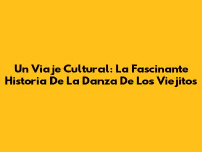 Un Viaje Cultural: La Fascinante Historia De La Danza De Los Viejitos