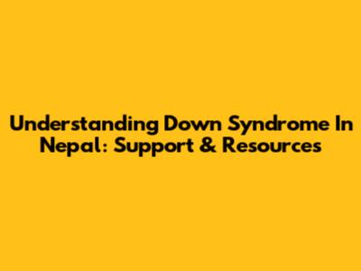 Understanding Down Syndrome In Nepal: Support & Resources
