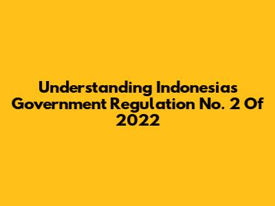 Understanding Indonesia's Government Regulation No. 2 Of 2022