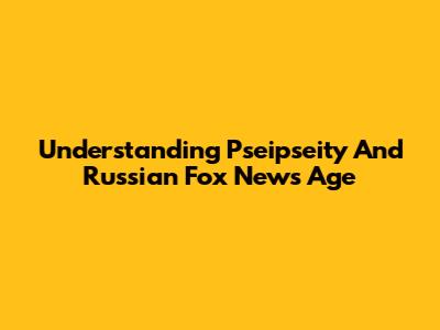 Understanding Pseipseity And Russian Fox News Age