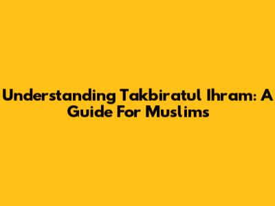 Understanding Takbiratul Ihram: A Guide For Muslims