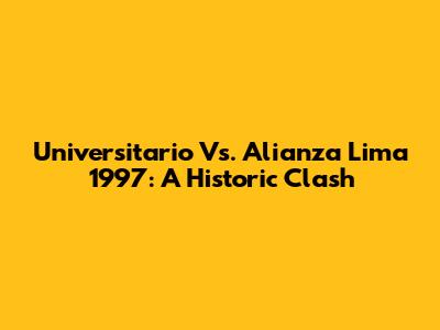 Universitario Vs. Alianza Lima 1997: A Historic Clash
