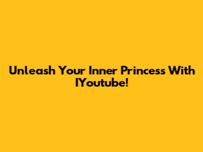 Unleash Your Inner Princess With IYoutube!