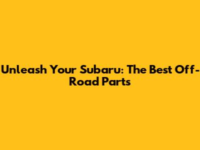 Unleash Your Subaru: The Best Off-Road Parts